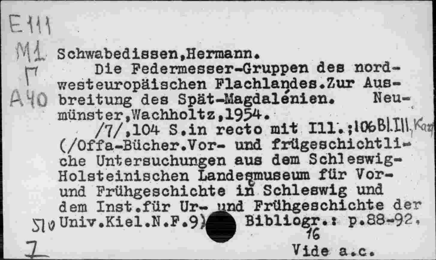 ﻿Ml
Neu-
/7/*104 S.in recto mit Ill.OOfeBl.IU(^a (/Offa-Bücher.Vor- und frügeschichtli-ehe Untersuchungen aus dem Schleswig-Holsteinischen Landesmuseum für Vor-und Frühgeschichte inSchleswig und dem Inst .für Ur-yjyj Univ.Kiel.N.F.9
Schwabedissen»Hermann.
Die Federmesser-Gruppen des nordwesteuropäischen Flachlandes.Zur Ausbreitung des Spät-Magdalenien. Neumünster , Wachholt z ,195^*	--- -
(/Offa-Bücher.Vor- und frügeschichtli-che Untersuchungen aus dem Schleswig-Holsteinischen Landesmuseum für Vor-
-	.»я _	_ 4. J_ _ Л Jr 4-І
j^nd Frühgeschichte der Bibliogjr.: p.88-92,
Vide a.c.